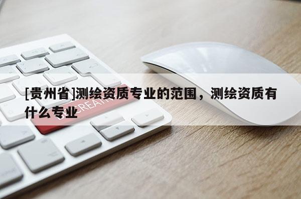 [貴州省]測(cè)繪資質(zhì)專業(yè)的范圍，測(cè)繪資質(zhì)有什么專業(yè)