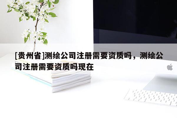 [貴州省]測(cè)繪公司注冊(cè)需要資質(zhì)嗎，測(cè)繪公司注冊(cè)需要資質(zhì)嗎現(xiàn)在