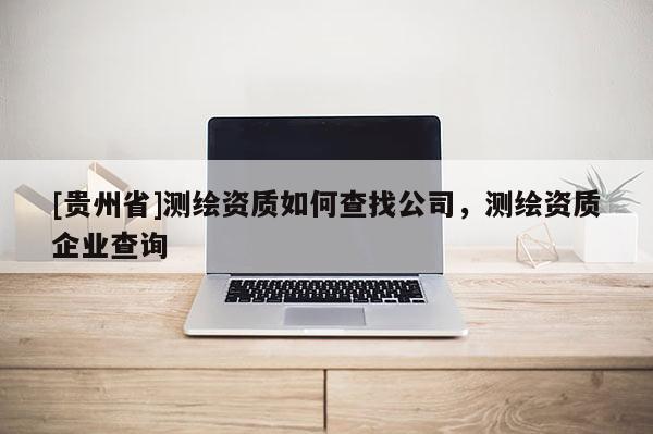 [貴州省]測(cè)繪資質(zhì)如何查找公司，測(cè)繪資質(zhì)企業(yè)查詢