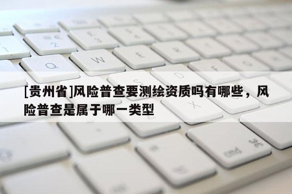 [貴州省]風險普查要測繪資質(zhì)嗎有哪些，風險普查是屬于哪一類型