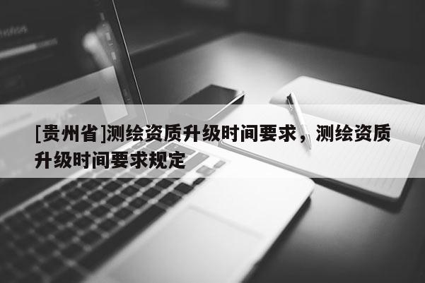 [貴州省]測繪資質(zhì)升級時間要求，測繪資質(zhì)升級時間要求規(guī)定