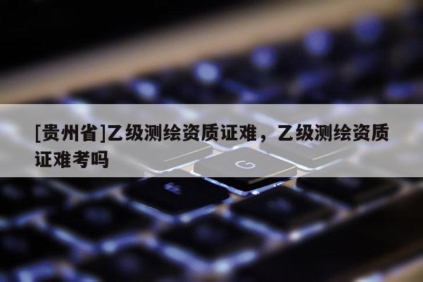 [貴州省]乙級測繪資質(zhì)證難，乙級測繪資質(zhì)證難考嗎