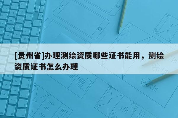 [貴州省]辦理測繪資質(zhì)哪些證書能用，測繪資質(zhì)證書怎么辦理