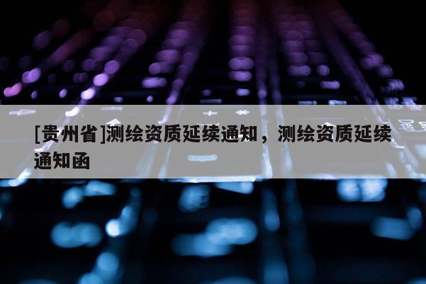 [貴州省]測(cè)繪資質(zhì)延續(xù)通知，測(cè)繪資質(zhì)延續(xù)通知函