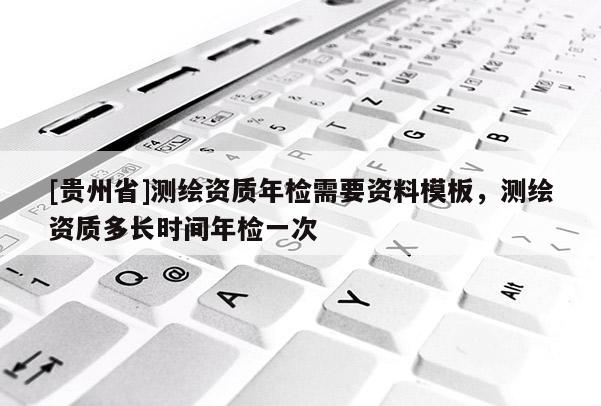 [貴州省]測(cè)繪資質(zhì)年檢需要資料模板，測(cè)繪資質(zhì)多長(zhǎng)時(shí)間年檢一次