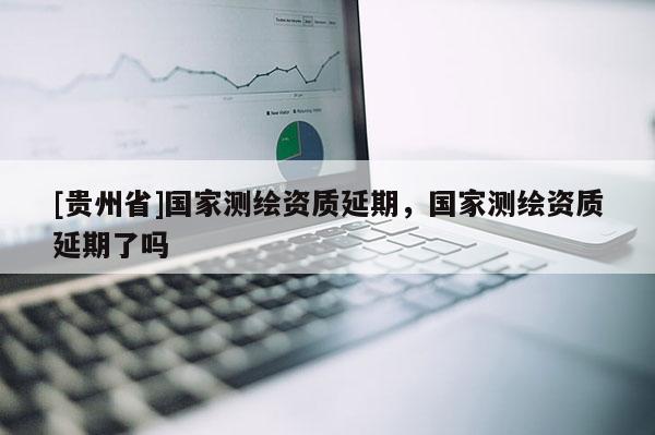 [貴州省]國家測繪資質(zhì)延期，國家測繪資質(zhì)延期了嗎