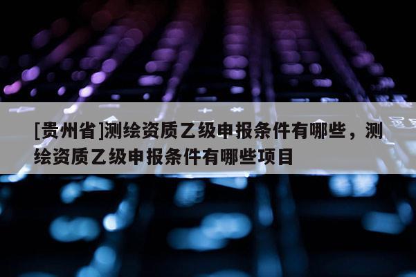 [貴州省]測繪資質(zhì)乙級申報(bào)條件有哪些，測繪資質(zhì)乙級申報(bào)條件有哪些項(xiàng)目