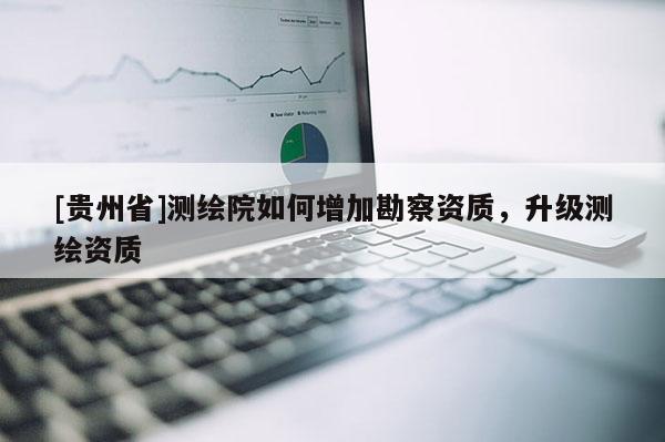 [貴州省]測繪院如何增加勘察資質(zhì)，升級測繪資質(zhì)