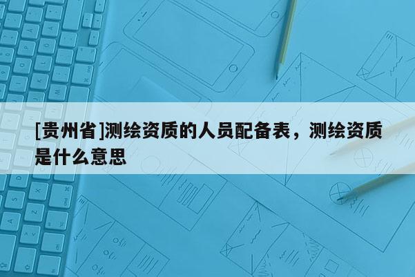 [貴州省]測(cè)繪資質(zhì)的人員配備表，測(cè)繪資質(zhì)是什么意思
