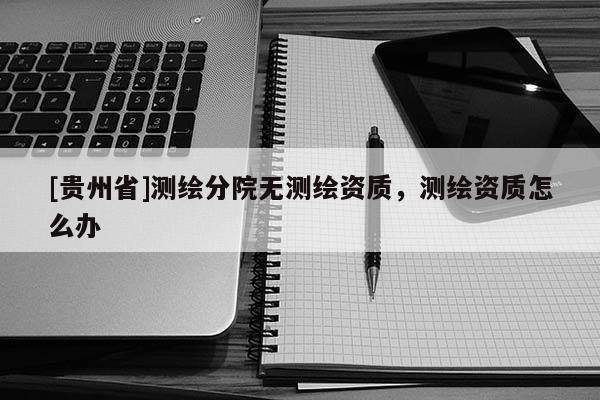 [貴州省]測繪分院無測繪資質(zhì)，測繪資質(zhì)怎么辦