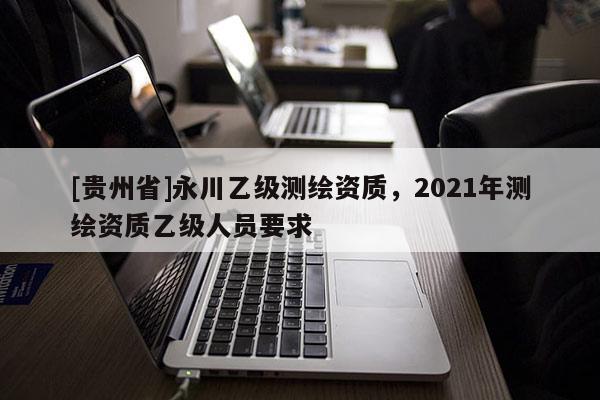 [貴州省]永川乙級(jí)測(cè)繪資質(zhì)，2021年測(cè)繪資質(zhì)乙級(jí)人員要求