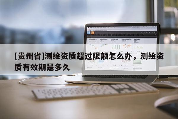 [貴州省]測繪資質超過限額怎么辦，測繪資質有效期是多久