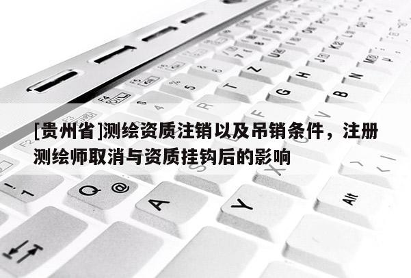 [貴州省]測繪資質(zhì)注銷以及吊銷條件，注冊測繪師取消與資質(zhì)掛鉤后的影響