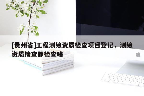 [貴州省]工程測繪資質(zhì)檢查項(xiàng)目登記，測繪資質(zhì)檢查都檢查啥