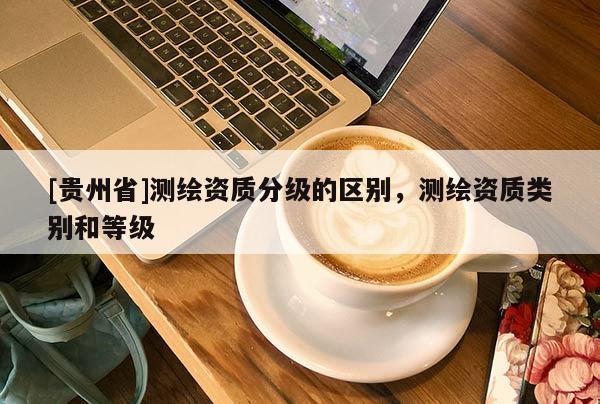 [貴州省]測(cè)繪資質(zhì)分級(jí)的區(qū)別，測(cè)繪資質(zhì)類別和等級(jí)
