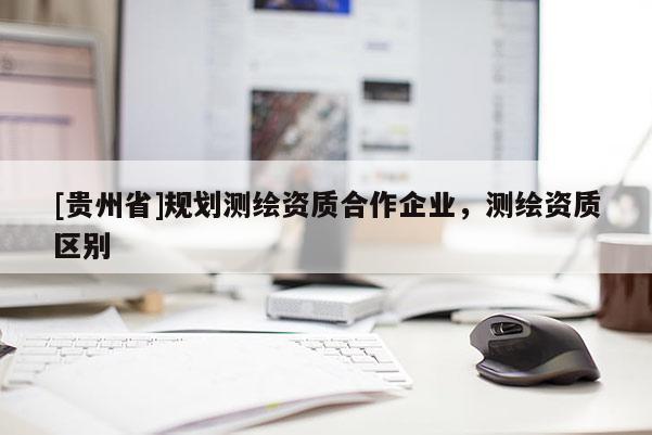 [貴州省]規(guī)劃測繪資質(zhì)合作企業(yè)，測繪資質(zhì)區(qū)別