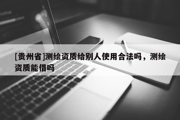 [貴州省]測(cè)繪資質(zhì)給別人使用合法嗎，測(cè)繪資質(zhì)能借嗎