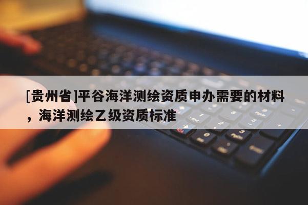 [貴州省]平谷海洋測繪資質(zhì)申辦需要的材料，海洋測繪乙級資質(zhì)標(biāo)準(zhǔn)