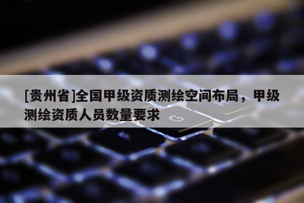 [貴州省]全國(guó)甲級(jí)資質(zhì)測(cè)繪空間布局，甲級(jí)測(cè)繪資質(zhì)人員數(shù)量要求