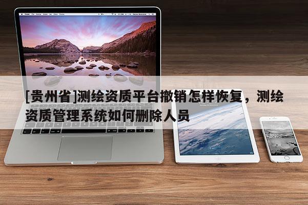 [貴州省]測繪資質(zhì)平臺(tái)撤銷怎樣恢復(fù)，測繪資質(zhì)管理系統(tǒng)如何刪除人員