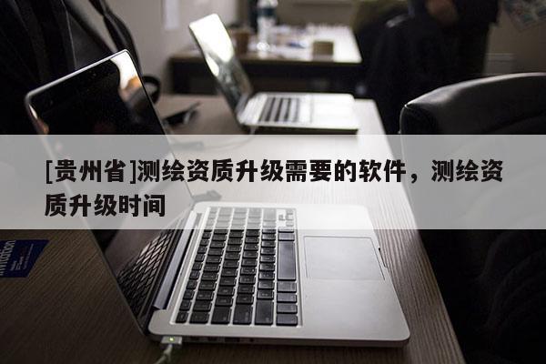 [貴州省]測(cè)繪資質(zhì)升級(jí)需要的軟件，測(cè)繪資質(zhì)升級(jí)時(shí)間