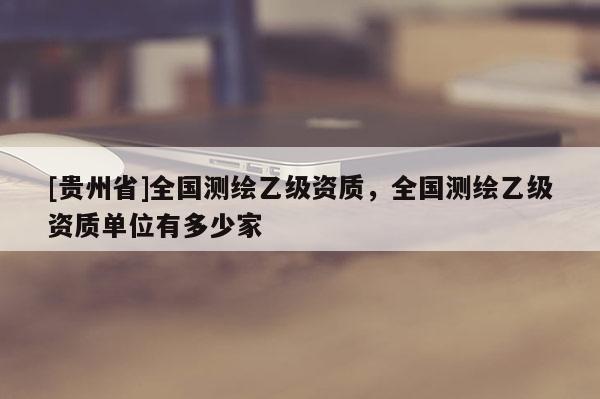 [貴州省]全國測繪乙級資質(zhì)，全國測繪乙級資質(zhì)單位有多少家