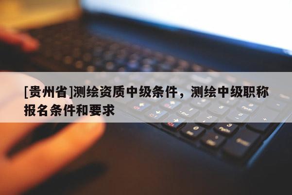 [貴州省]測繪資質(zhì)中級條件，測繪中級職稱報名條件和要求