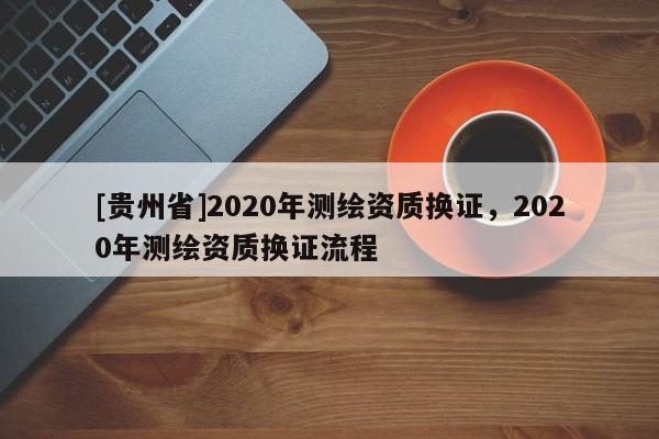 [貴州省]2020年測繪資質(zhì)換證，2020年測繪資質(zhì)換證流程