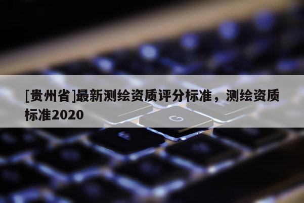 [貴州省]最新測繪資質(zhì)評分標(biāo)準(zhǔn)，測繪資質(zhì)標(biāo)準(zhǔn)2020