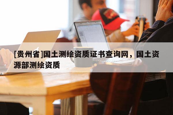 [貴州省]國土測繪資質(zhì)證書查詢網(wǎng)，國土資源部測繪資質(zhì)