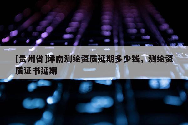 [貴州省]津南測繪資質(zhì)延期多少錢，測繪資質(zhì)證書延期