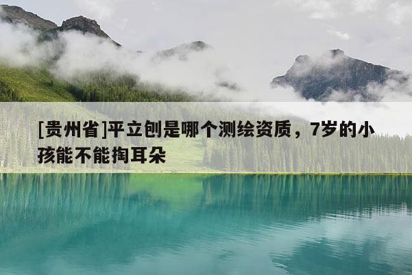[貴州省]平立刨是哪個(gè)測(cè)繪資質(zhì)，7歲的小孩能不能掏耳朵