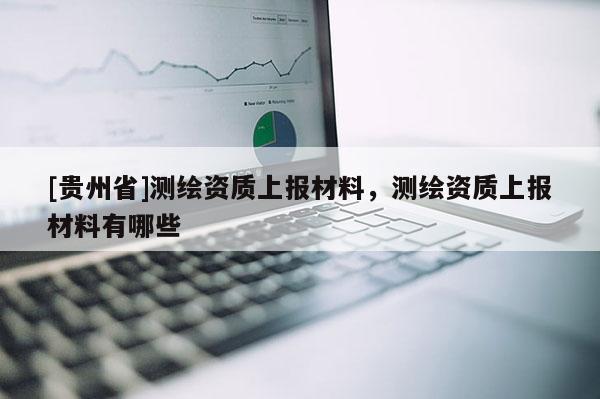 [貴州省]測(cè)繪資質(zhì)上報(bào)材料，測(cè)繪資質(zhì)上報(bào)材料有哪些