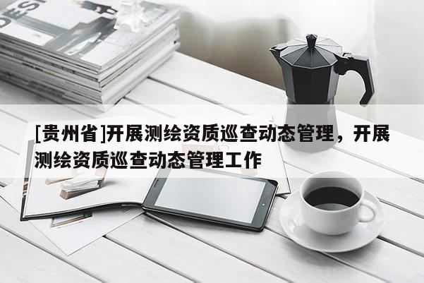 [貴州省]開展測(cè)繪資質(zhì)巡查動(dòng)態(tài)管理，開展測(cè)繪資質(zhì)巡查動(dòng)態(tài)管理工作