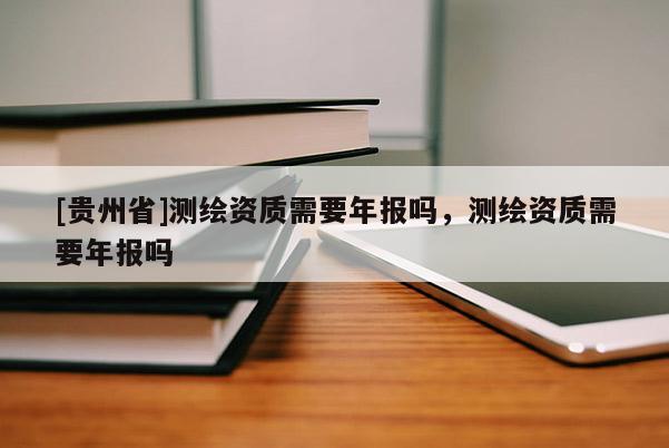 [貴州省]測(cè)繪資質(zhì)需要年報(bào)嗎，測(cè)繪資質(zhì)需要年報(bào)嗎