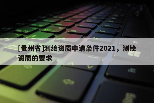 [貴州省]測(cè)繪資質(zhì)申請(qǐng)條件2021，測(cè)繪資質(zhì)的要求