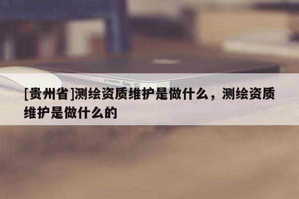[貴州省]測(cè)繪資質(zhì)維護(hù)是做什么，測(cè)繪資質(zhì)維護(hù)是做什么的