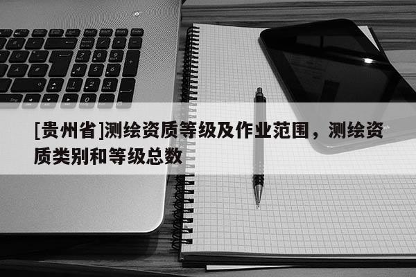 [貴州省]測繪資質(zhì)等級及作業(yè)范圍，測繪資質(zhì)類別和等級總數(shù)
