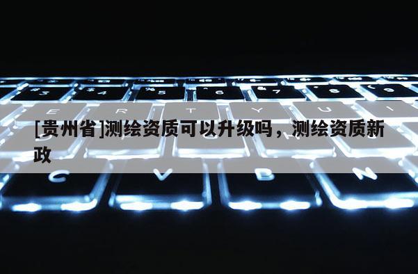 [貴州省]測(cè)繪資質(zhì)可以升級(jí)嗎，測(cè)繪資質(zhì)新政