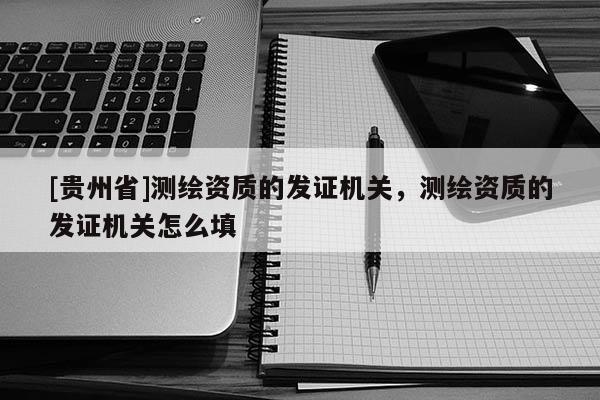[貴州省]測繪資質(zhì)的發(fā)證機(jī)關(guān)，測繪資質(zhì)的發(fā)證機(jī)關(guān)怎么填