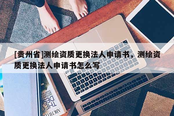[貴州省]測繪資質(zhì)更換法人申請書，測繪資質(zhì)更換法人申請書怎么寫