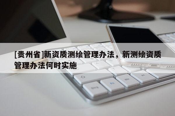 [貴州省]新資質(zhì)測繪管理辦法，新測繪資質(zhì)管理辦法何時(shí)實(shí)施