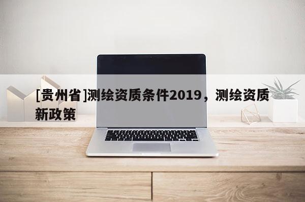 [貴州省]測(cè)繪資質(zhì)條件2019，測(cè)繪資質(zhì)新政策