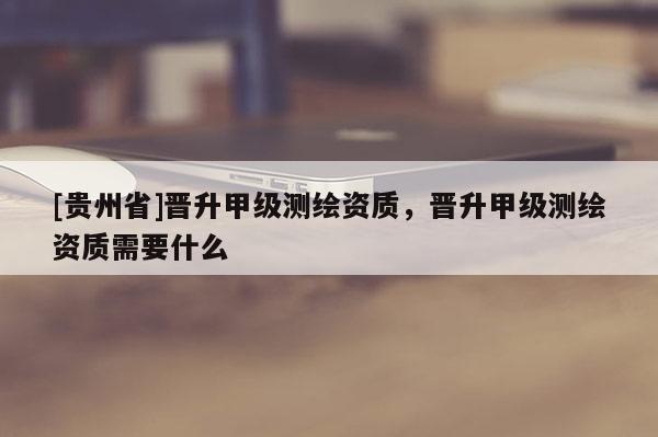 [貴州省]晉升甲級(jí)測(cè)繪資質(zhì)，晉升甲級(jí)測(cè)繪資質(zhì)需要什么
