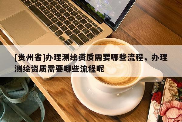 [貴州省]辦理測(cè)繪資質(zhì)需要哪些流程，辦理測(cè)繪資質(zhì)需要哪些流程呢
