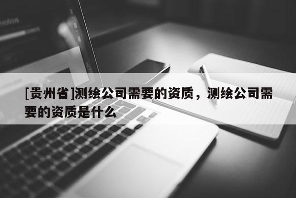 [貴州省]測繪公司需要的資質(zhì)，測繪公司需要的資質(zhì)是什么
