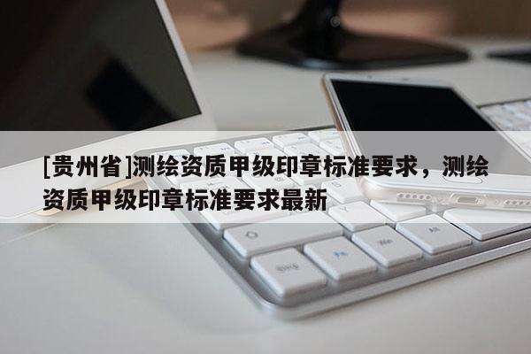 [貴州省]測繪資質(zhì)甲級印章標準要求，測繪資質(zhì)甲級印章標準要求最新