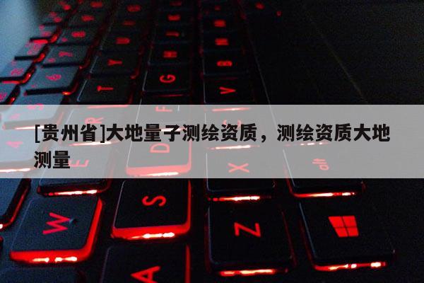 [貴州省]大地量子測(cè)繪資質(zhì)，測(cè)繪資質(zhì)大地測(cè)量