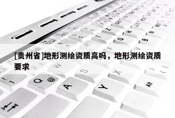[貴州省]地形測繪資質(zhì)高嗎，地形測繪資質(zhì)要求
