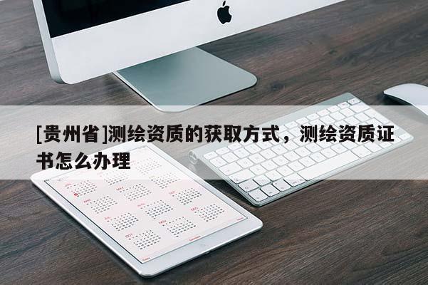 [貴州省]測繪資質(zhì)的獲取方式，測繪資質(zhì)證書怎么辦理
